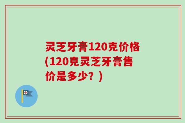灵芝牙膏120克价格(120克灵芝牙膏售价是多少？)