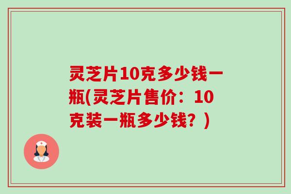 灵芝片10克多少钱一瓶(灵芝片售价：10克装一瓶多少钱？)