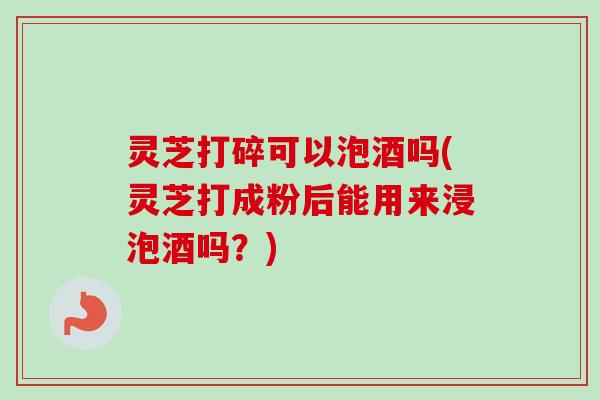 灵芝打碎可以泡酒吗(灵芝打成粉后能用来浸泡酒吗？)