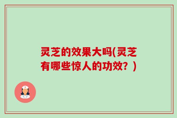 灵芝的效果大吗(灵芝有哪些惊人的功效?) 灵芝的效果大吗(灵芝有哪些惊人的功效?)