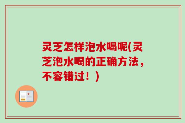 灵芝怎样泡水喝呢(灵芝泡水喝的正确方法，不容错过！)