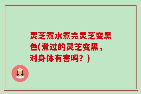 灵芝煮水煮完灵芝变黑色(煮过的灵芝变黑，对身体有害吗？)
