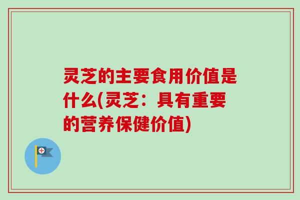 灵芝的主要食用价值是什么(灵芝：具有重要的营养保健价值)