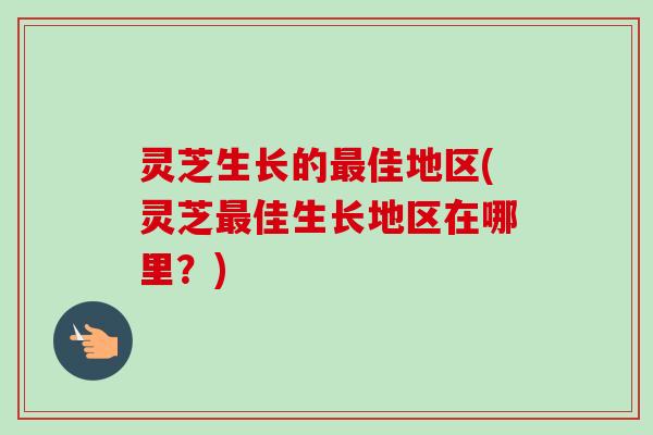 灵芝生长的佳地区(灵芝佳生长地区在哪里？)