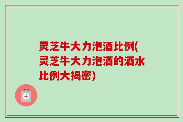 灵芝牛大力泡酒比例(灵芝牛大力泡酒的酒水比例大揭密)