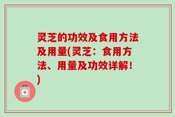 灵芝的功效及食用方法及用量(灵芝：食用方法、用量及功效详解！)