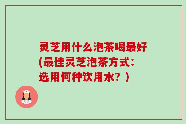 灵芝用什么泡茶喝好(佳灵芝泡茶方式:选用何种饮用水?) 灵芝用什么泡茶喝好(佳灵芝泡茶方式:选用何种饮用水?)