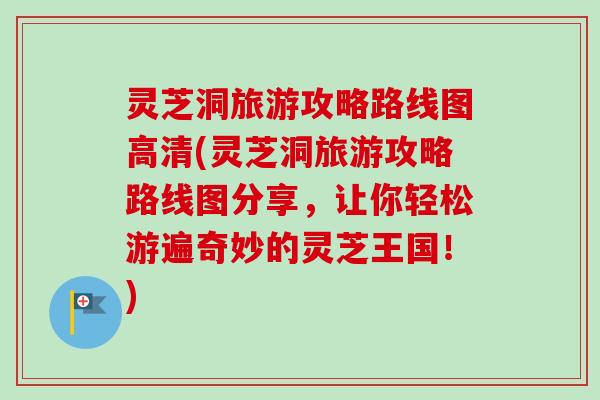 灵芝洞旅游攻略路线图高清(灵芝洞旅游攻略路线图分享，让你轻松游遍奇妙的灵芝王国！)