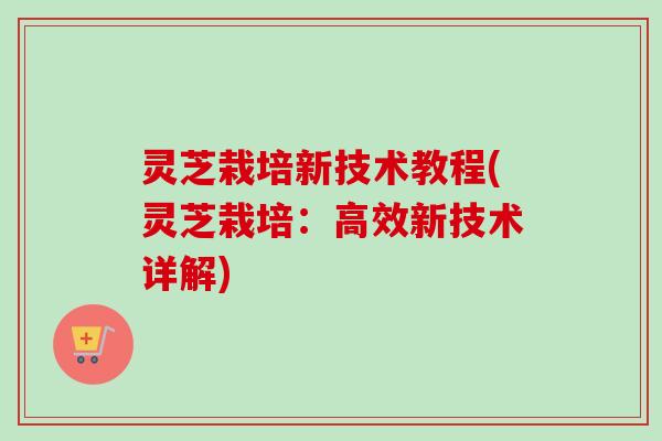 灵芝栽培新技术教程(灵芝栽培：高效新技术详解)