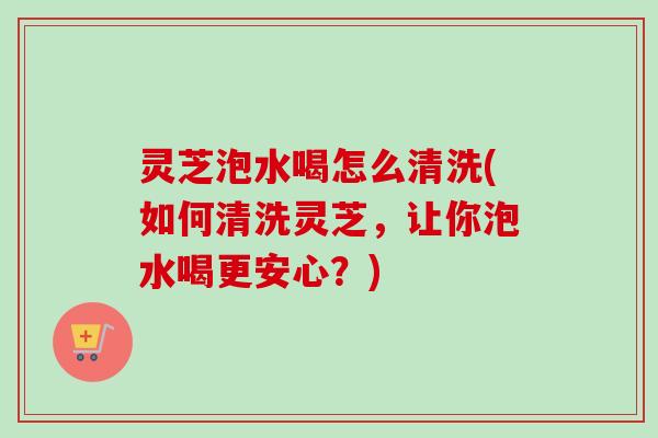 灵芝泡水喝怎么清洗(如何清洗灵芝，让你泡水喝更安心？)
