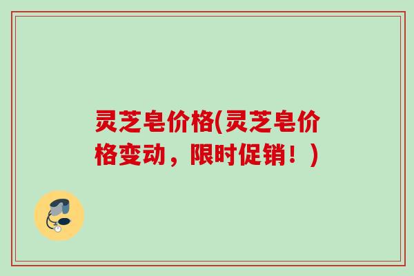 灵芝皂价格(灵芝皂价格变动，限时促销！)