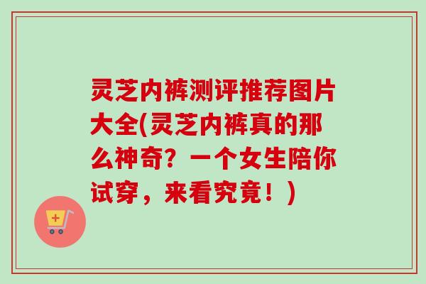 灵芝内裤测评推荐图片大全(灵芝内裤真的那么神奇？一个女生陪你试穿，来看究竟！)