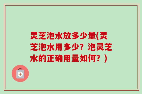 灵芝泡水放多少量(灵芝泡水用多少？泡灵芝水的正确用量如何？)