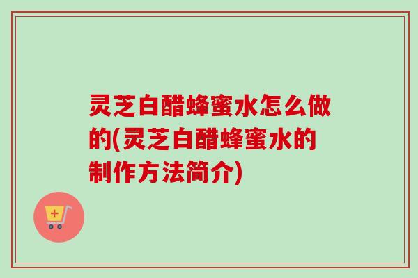 灵芝白醋蜂蜜水怎么做的(灵芝白醋蜂蜜水的制作方法简介)