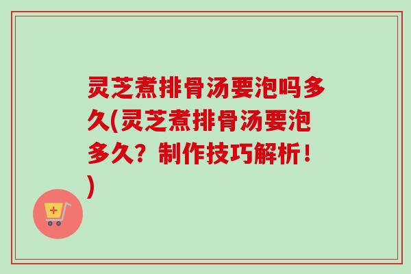 灵芝煮排骨汤要泡吗多久(灵芝煮排骨汤要泡多久？制作技巧解析！)