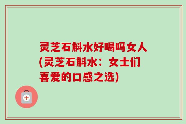 灵芝石斛水好喝吗女人(灵芝石斛水：女士们喜爱的口感之选)