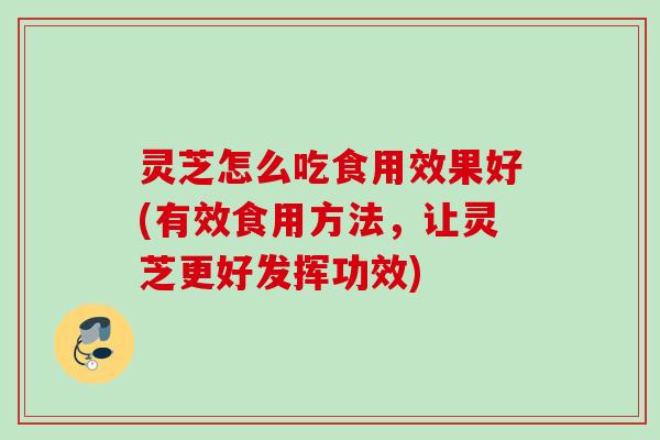 灵芝怎么吃食用效果好(有效食用方法，让灵芝更好发挥功效)