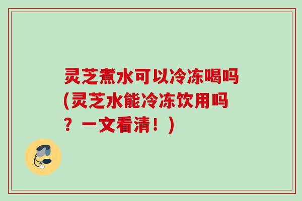 灵芝煮水可以冷冻喝吗(灵芝水能冷冻饮用吗？一文看清！)