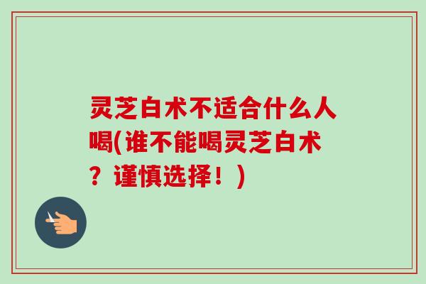 灵芝白术不适合什么人喝(谁不能喝灵芝白术？谨慎选择！)