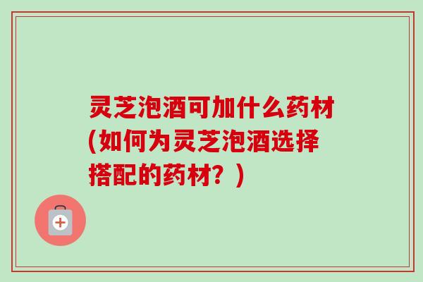 灵芝泡酒可加什么药材(如何为灵芝泡酒选择搭配的药材?) 灵芝泡酒可加什么药材(如何为灵芝泡酒选择搭配的药材?)