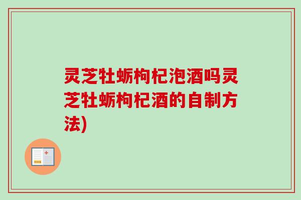 灵芝牡蛎枸杞泡酒吗灵芝牡蛎枸杞酒的自制方法)