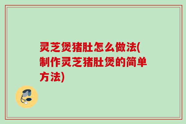 灵芝煲猪肚怎么做法(制作灵芝猪肚煲的简单方法)