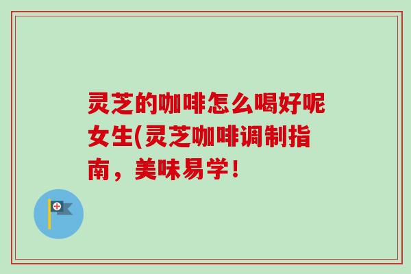 灵芝的咖啡怎么喝好呢女生(灵芝咖啡调制指南，美味易学！