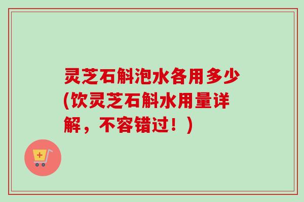 灵芝石斛泡水各用多少(饮灵芝石斛水用量详解，不容错过！)