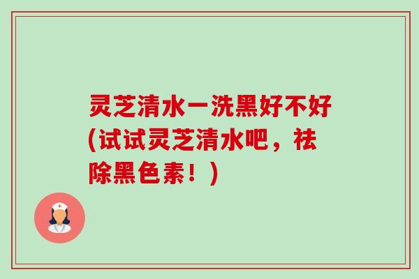 灵芝清水一洗黑好不好(试试灵芝清水吧，祛除黑色素！)
