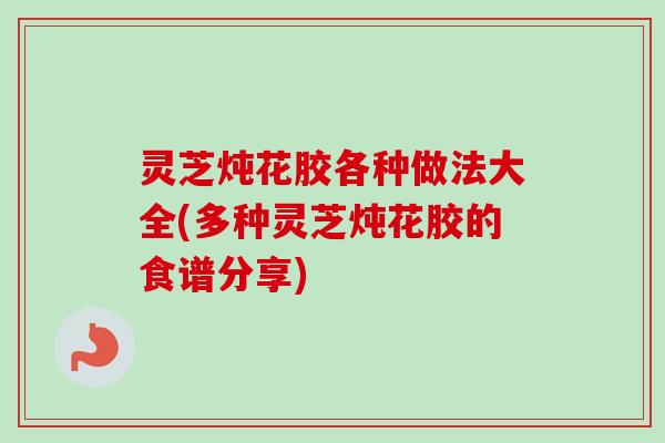 灵芝炖花胶各种做法大全(多种灵芝炖花胶的食谱分享)