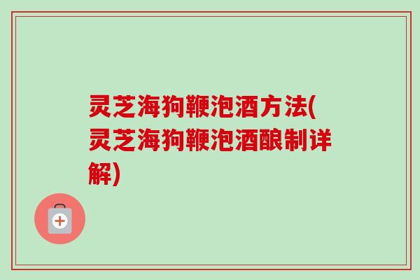 灵芝海狗鞭泡酒方法(灵芝海狗鞭泡酒酿制详解) 灵芝海狗鞭泡酒方法(灵芝海狗鞭泡酒酿制详解)