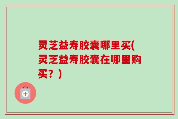 灵芝益寿胶囊哪里买(灵芝益寿胶囊在哪里购买?) 灵芝益寿胶囊哪里买(灵芝益寿胶囊在哪里购买?)