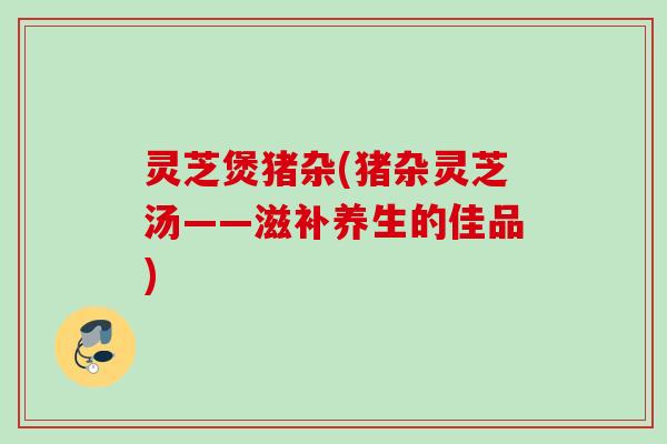 灵芝煲猪杂(猪杂灵芝汤——滋补养生的佳品)
