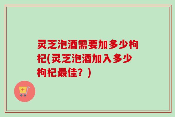 灵芝泡酒需要加多少枸杞(灵芝泡酒加入多少枸杞佳？)
