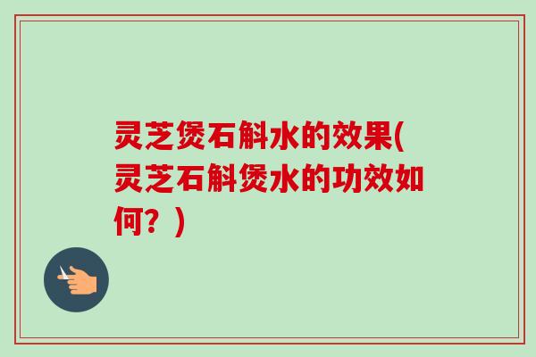 灵芝煲石斛水的效果(灵芝石斛煲水的功效如何？)