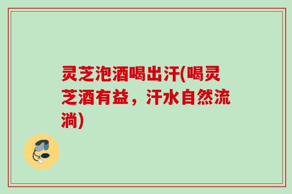 灵芝泡酒喝出汗(喝灵芝酒有益，汗水自然流淌)