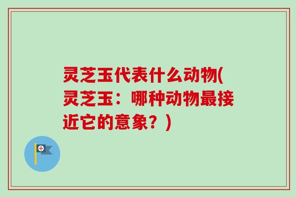 灵芝玉代表什么动物(灵芝玉：哪种动物最接近它的意象？)