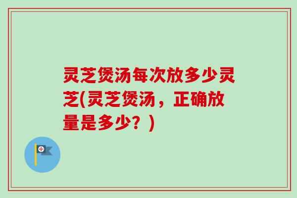 灵芝煲汤每次放多少灵芝(灵芝煲汤，正确放量是多少？)