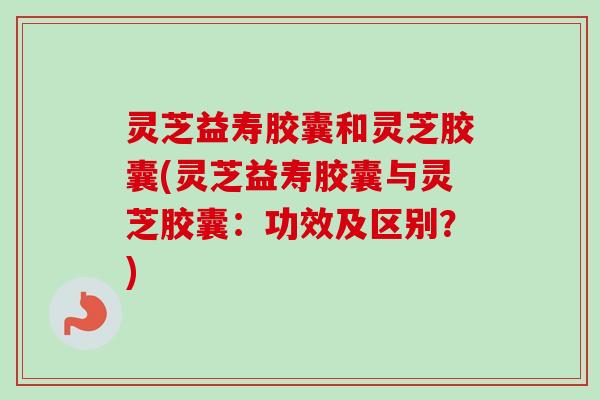 灵芝益寿胶囊和灵芝胶囊(灵芝益寿胶囊与灵芝胶囊：功效及区别？)