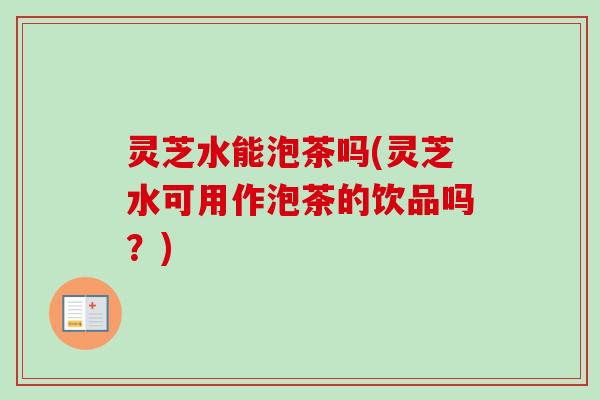 灵芝水能泡茶吗(灵芝水可用作泡茶的饮品吗？)