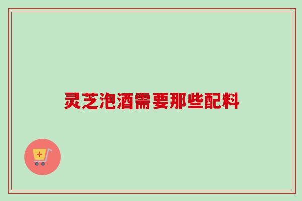 灵芝泡酒需要那些配料