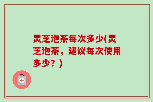 灵芝泡茶每次多少(灵芝泡茶，建议每次使用多少？)