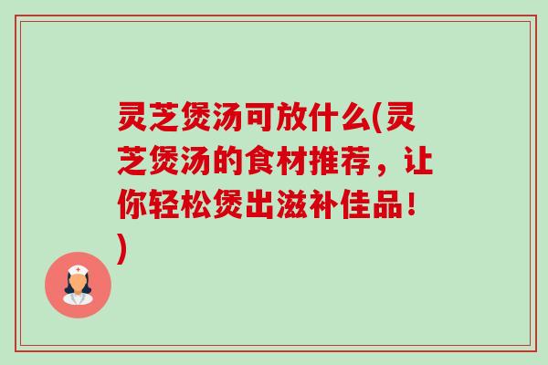 灵芝煲汤可放什么(灵芝煲汤的食材推荐，让你轻松煲出滋补佳品！)