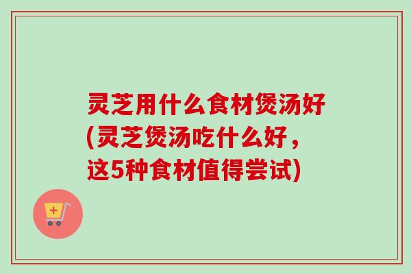 灵芝用什么食材煲汤好(灵芝煲汤吃什么好,这5种食材值得尝试) 灵芝用什么食材煲汤好(灵芝煲汤吃什么好,这5种食材值得尝试)