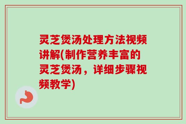 灵芝煲汤处理方法视频讲解(制作营养丰富的灵芝煲汤，详细步骤视频教学)