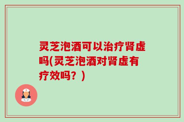灵芝泡酒可以治疗肾虚吗(灵芝泡酒对肾虚有疗效吗？)
