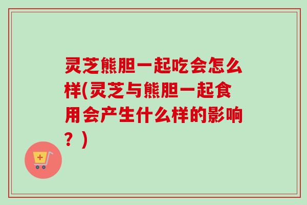 灵芝熊胆一起吃会怎么样(灵芝与熊胆一起食用会产生什么样的影响?) 灵芝熊胆一起吃会怎么样(灵芝与熊胆一起食用会产生什么样的影响?)