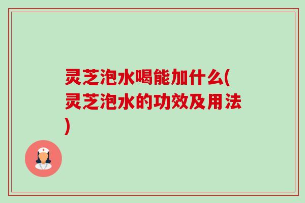 灵芝泡水喝能加什么(灵芝泡水的功效及用法)