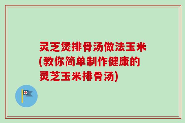 灵芝煲排骨汤做法玉米(教你简单制作健康的灵芝玉米排骨汤)