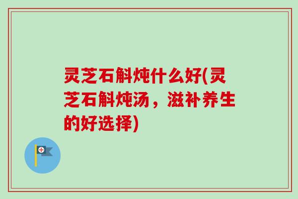 灵芝石斛炖什么好(灵芝石斛炖汤，滋补养生的好选择)